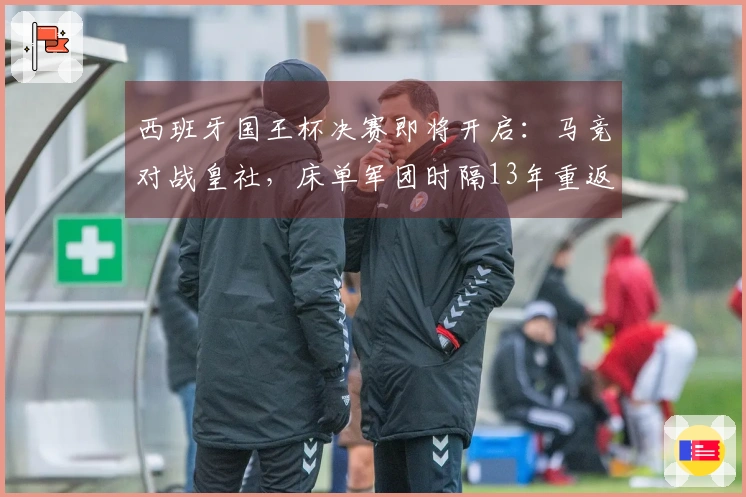 西班牙国王杯决赛即将开启：马竞对战皇社，床单军团时隔13年重返决赛舞台