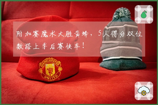 附加赛魔术大胜黄蜂，5人得分双位数搭上季后赛快车！