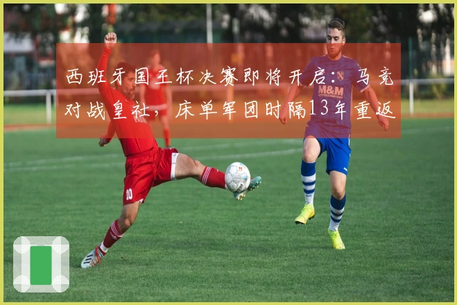 西班牙国王杯决赛即将开启：马竞对战皇社，床单军团时隔13年重返决赛舞台