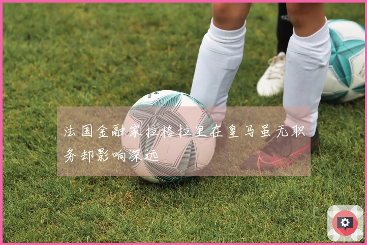 法国金融家拉格拉里在皇马虽无职务却影响深远