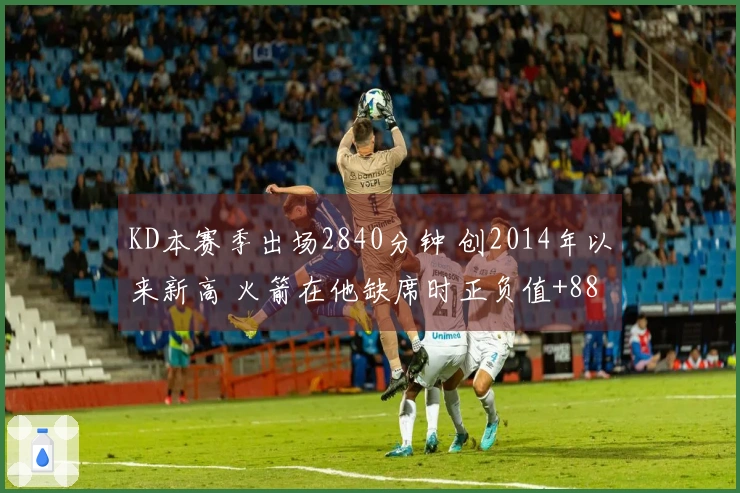 KD本赛季出场2840分钟 创2014年以来新高 火箭在他缺席时正负值+88