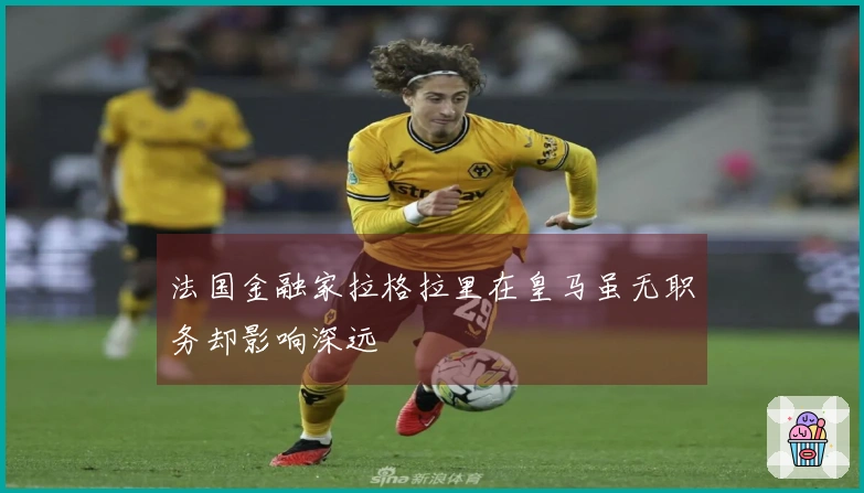 法国金融家拉格拉里在皇马虽无职务却影响深远