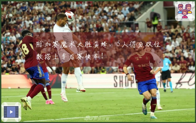 附加赛魔术大胜黄蜂，5人得分双位数搭上季后赛快车！