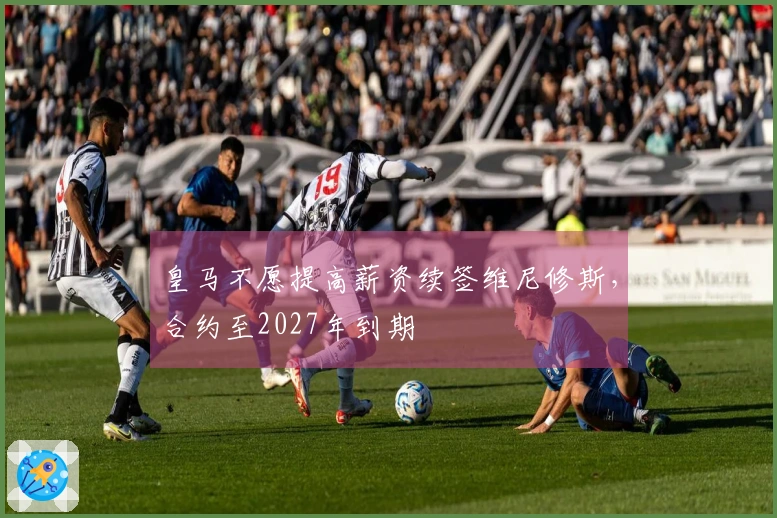 皇马不愿提高薪资续签维尼修斯，合约至2027年到期