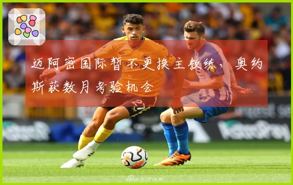 迈阿密国际暂不更换主教练，奥约斯获数月考验机会