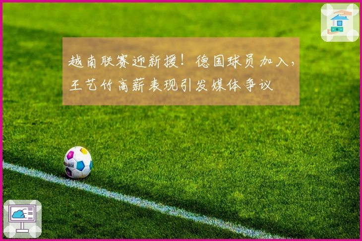 越南联赛迎新援！德国球员加入，王艺竹高薪表现引发媒体争议