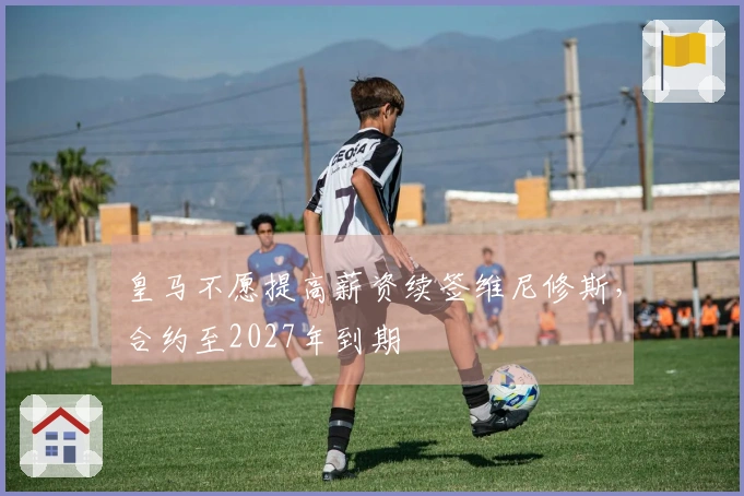 皇马不愿提高薪资续签维尼修斯，合约至2027年到期