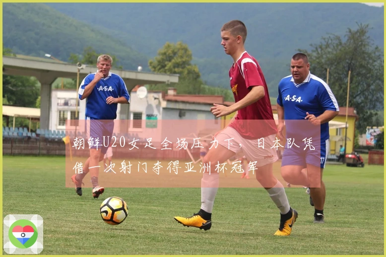 朝鲜U20女足全场压力下，日本队凭借一次射门夺得亚洲杯冠军