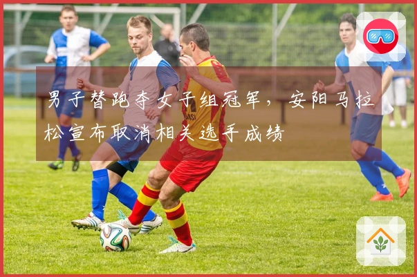 男子替跑夺女子组冠军，安阳马拉松宣布取消相关选手成绩